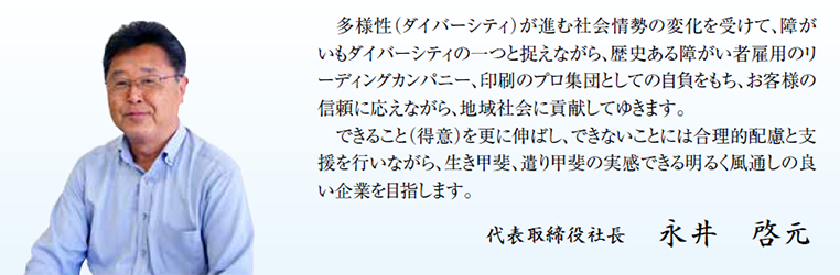 多様性（ダイバーシティ）が進む社会情勢の変化を受けて、障がいもダイバーシティの一つと捉えながら、歴史ある障がい者雇用のリーディングカンパニー、印刷のプロ集団としての自負をもち、お客様の信頼に応えながら、地域社会に貢献してゆきます。できること（得意）を更に伸ばし、できないことには合理的配慮と支援を行いながら、生き甲斐、遣り甲斐の実感できる明るく風通しの良い企業を目指します。代表取締役社長　永井啓元